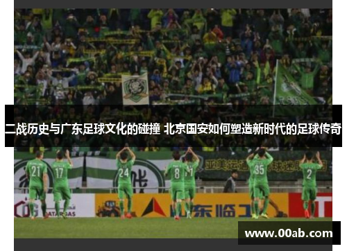 二战历史与广东足球文化的碰撞 北京国安如何塑造新时代的足球传奇